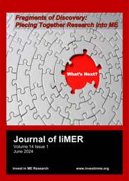 The Journal of IiMER is a blend of research, science, facts, politics and real-life experiences relating to ME/CFS.
This is 2024 version for the International ME Conference Week in June 2024.

Please note: Articles in The Journal of IiME(R) may be used/reposted for private distribution provided that permission is obtained from Invest in ME Research beforehand, provided that the article is printed or displayed in full and provided that the source of the article (Journal of IiME(R) Vol x Issue x) and Invest in ME Research are clearly mentioned as the source.

Articles for consideration in the Journal are welcomed and should preferably be in MS Word.

Please send any articles to The Journal of IiMER and provide a contact number and full address details.